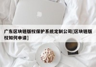 广东区块链版权保护系统定制公司[区块链版权如何申请]